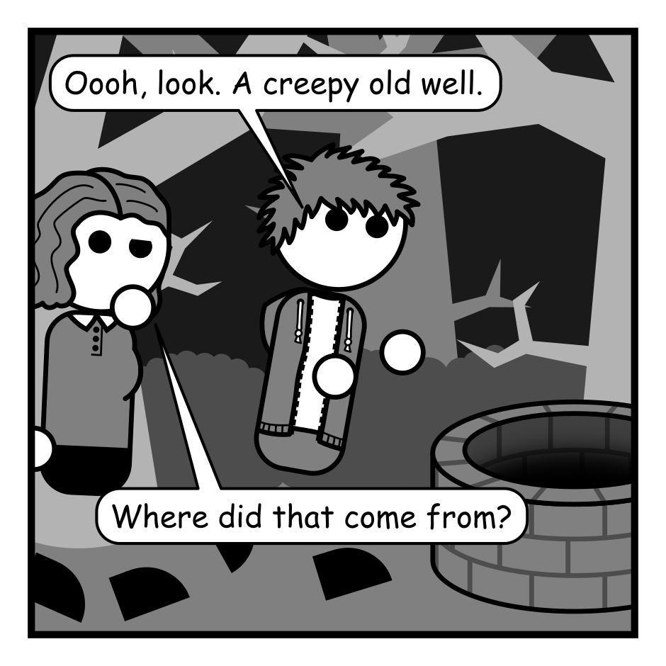 A 6 panel black, white, and grey comic featuring a man with messy hair (Jim) and a woman with wavy hair (Jane) in some spooky woods with an old well.
Panel 1.
Jim: Oooh, look. A creepy old well.
Jane: Where did that come from?
Panel 2.
Close up on Jim cupping his ear near the well. Indistinct dark whispers come from it.
Jim: What's that? Your name's Timmy?
Panel 3.
Close up on startled Jim jumping back with Jane in the background. More dark whispers come from off panel.
Jim: And you're trapped in the well!!!
Jane: Are you doing a bit.
Panel 4.
Jim is determinedly climbing into the well while Jane looks concerned.
Jim: Don't worry, I'm coming Jimmy!!!
Jane: I don't think that's...
Panel 5.
Close up on Jane looking down the well with concern.
Panel 6.
Jane jumps back in surprise as the well gives a dark burp.